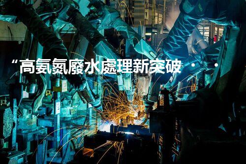 “高氨氮廢水處理新突破，綠色環(huán)保技術助力高效凈化”